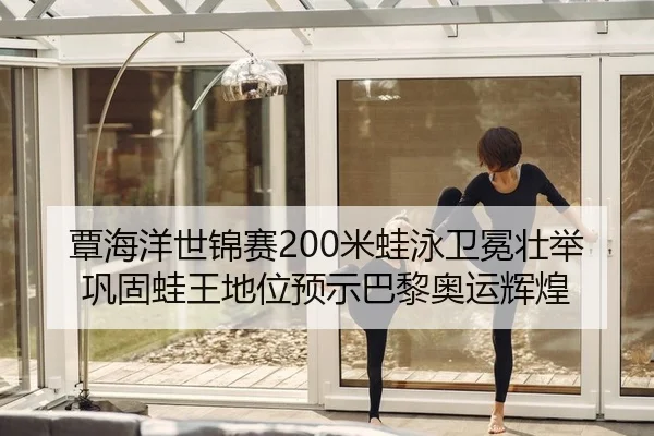覃海洋世锦赛200米蛙泳卫冕壮举 巩固蛙王地位预示巴黎奥运辉煌